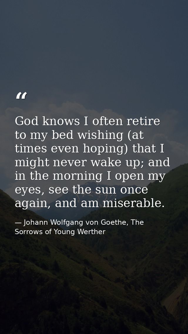 God knows I often retire to my bed wishing (at times even hoping) that I might never wake up; and in the morning I open  — Johann Wolfgang von Goethe, The Sorrows of Young Werther