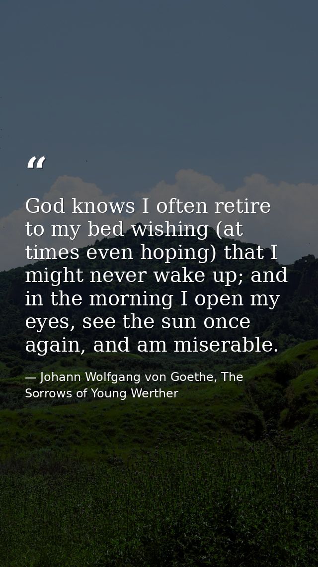 God knows I often retire to my bed wishing (at times even hoping) that I might never wake up; and in the morning I open  — Johann Wolfgang von Goethe, The Sorrows of Young Werther