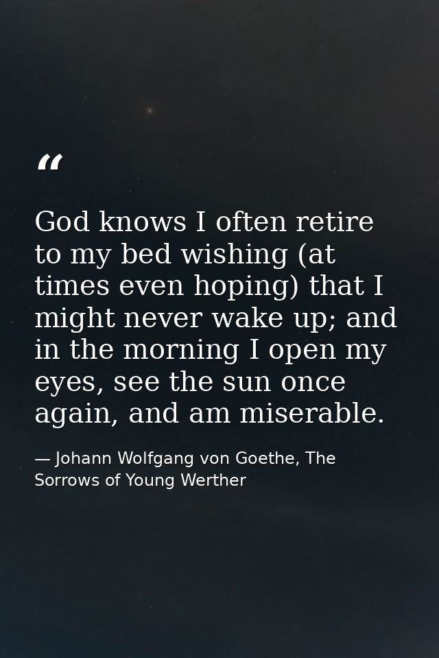 God knows I often retire to my bed wishing (at times even hoping) that I might never wake up; and in the morning I open  — Johann Wolfgang von Goethe, The Sorrows of Young Werther