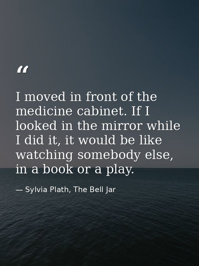 I moved in front of the medicine cabinet. If I looked in the mirror while I did it, it would be like watching somebody e — Sylvia Plath, The Bell Jar
