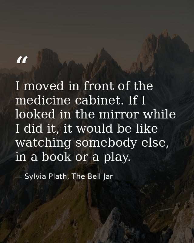 I moved in front of the medicine cabinet. If I looked in the mirror while I did it, it would be like watching somebody e — Sylvia Plath, The Bell Jar