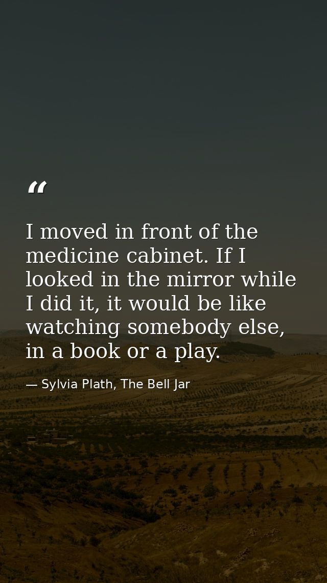I moved in front of the medicine cabinet. If I looked in the mirror while I did it, it would be like watching somebody e — Sylvia Plath, The Bell Jar