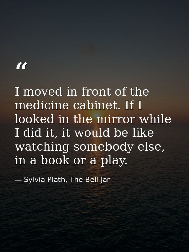 I moved in front of the medicine cabinet. If I looked in the mirror while I did it, it would be like watching somebody e — Sylvia Plath, The Bell Jar
