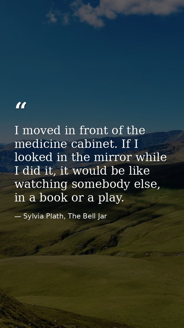 I moved in front of the medicine cabinet. If I looked in the mirror while I did it, it would be like watching somebody e — Sylvia Plath, The Bell Jar