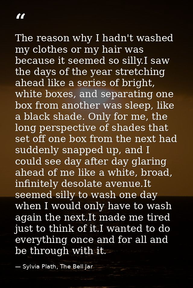The reason why I hadn't washed my clothes or my hair was because it seemed so silly.I saw the days of the year stretchin — Sylvia Plath, The Bell Jar