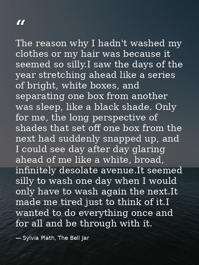 The reason why I hadn't washed my clothes or my hair was because it seemed so silly.I saw the days of the year stretchin — Sylvia Plath, The Bell Jar