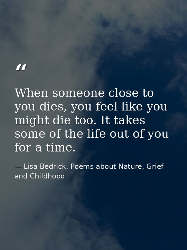 When someone close to you dies, you feel like you might die too. It takes some of the life out of you for a time. — Lisa Bedrick, Poems about Nature, Grief and Childhood