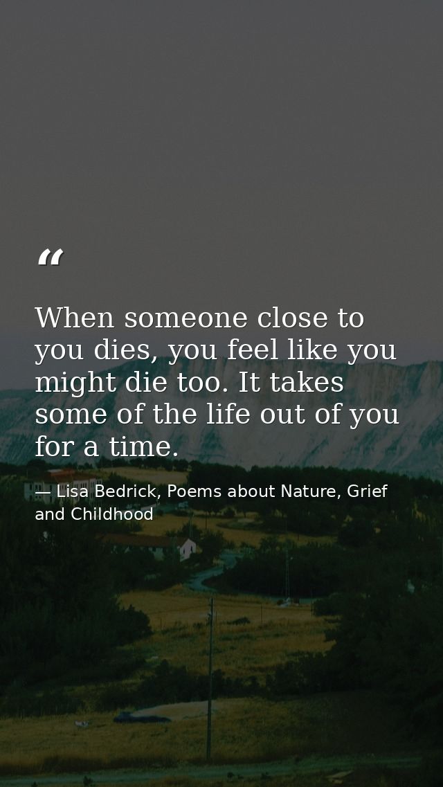 When someone close to you dies, you feel like you might die too. It takes some of the life out of you for a time. — Lisa Bedrick, Poems about Nature, Grief and Childhood