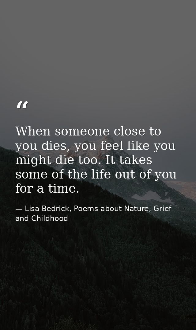 When someone close to you dies, you feel like you might die too. It takes some of the life out of you for a time. — Lisa Bedrick, Poems about Nature, Grief and Childhood