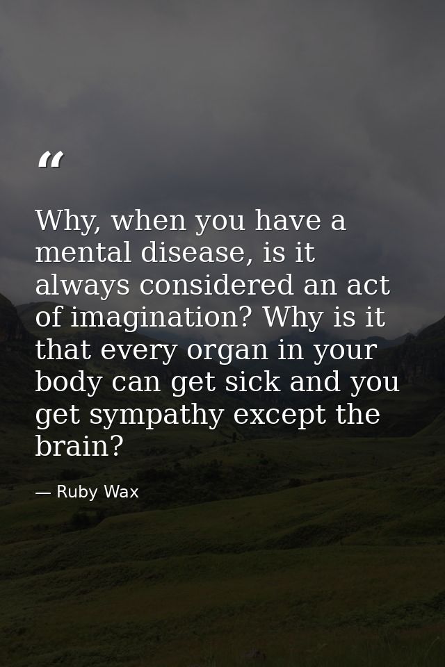 Why, when you have a mental disease, is it always considered an act of imagination? Why is it that every organ in your b — Ruby Wax