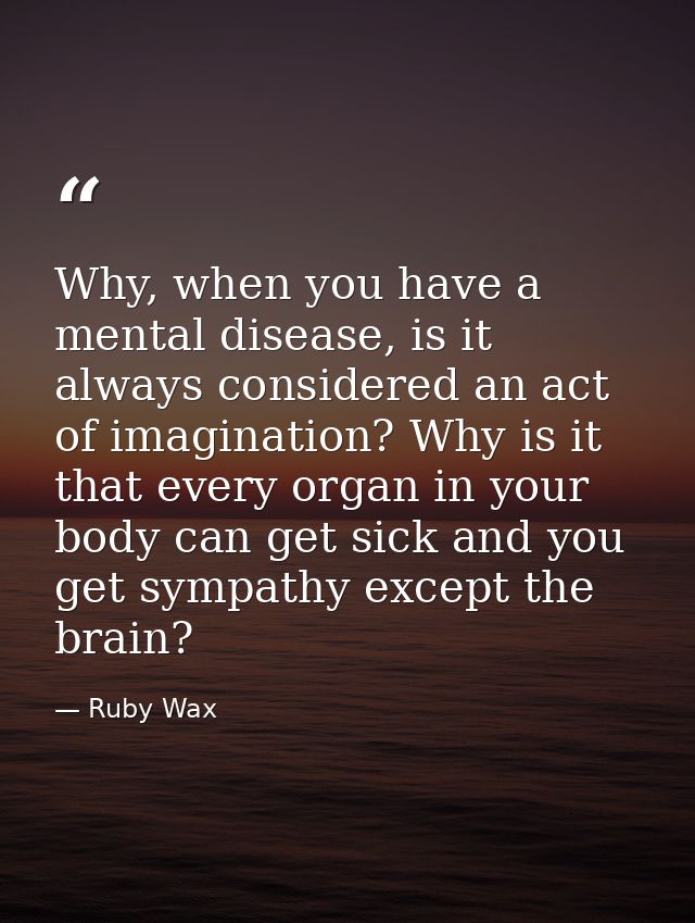 Why, when you have a mental disease, is it always considered an act of imagination? Why is it that every organ in your b — Ruby Wax