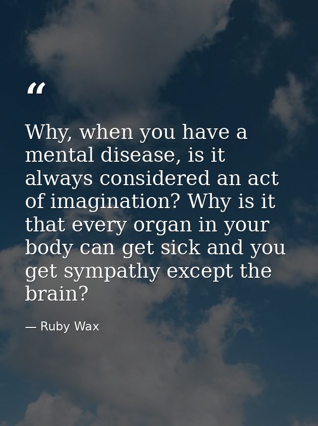 Why, when you have a mental disease, is it always considered an act of imagination? Why is it that every organ in your b — Ruby Wax