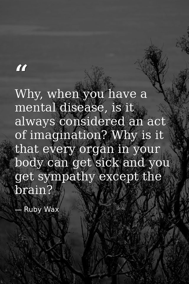 Why, when you have a mental disease, is it always considered an act of imagination? Why is it that every organ in your b — Ruby Wax