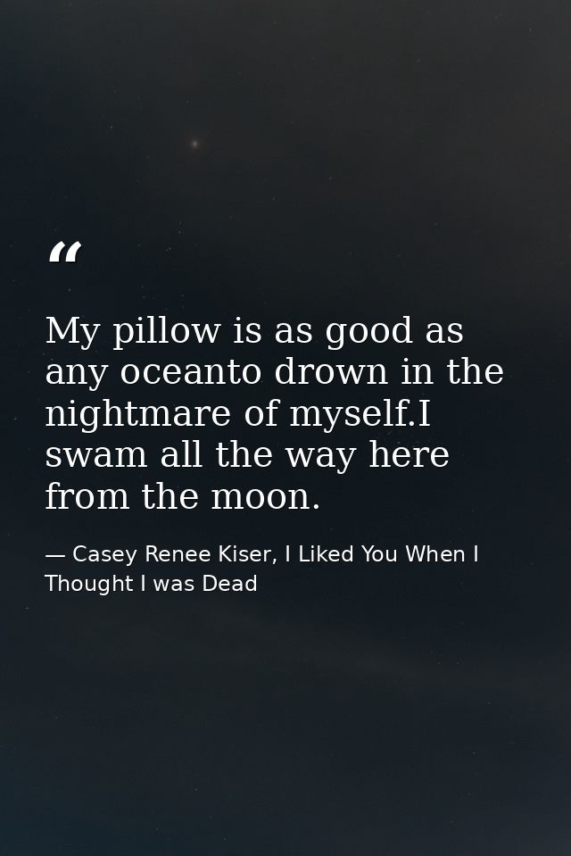 My pillow is as good as any oceanto drown in the nightmare of myself.I swam all the way here from the moon. — Casey Renee Kiser, I Liked You When I Thought I was Dead