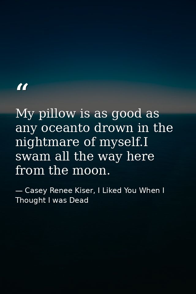 My pillow is as good as any oceanto drown in the nightmare of myself.I swam all the way here from the moon. — Casey Renee Kiser, I Liked You When I Thought I was Dead