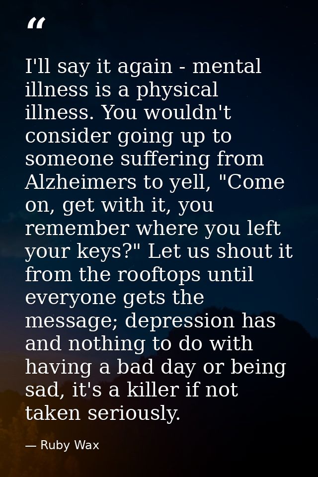 I'll say it again - mental illness is a physical illness. You wouldn't consider going up to someone suffering from Alzhe — Ruby Wax