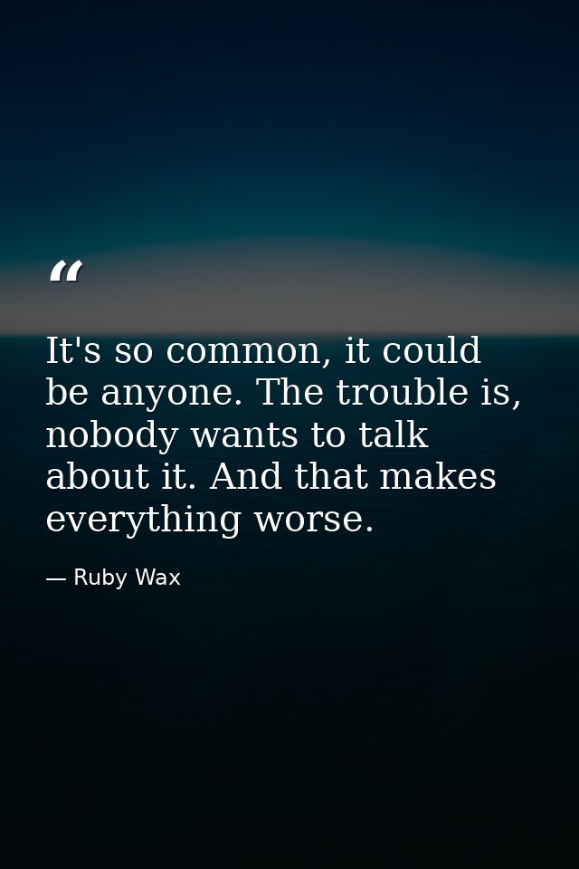 It's so common, it could be anyone. The trouble is, nobody wants to talk about it. And that makes everything worse. — Ruby Wax