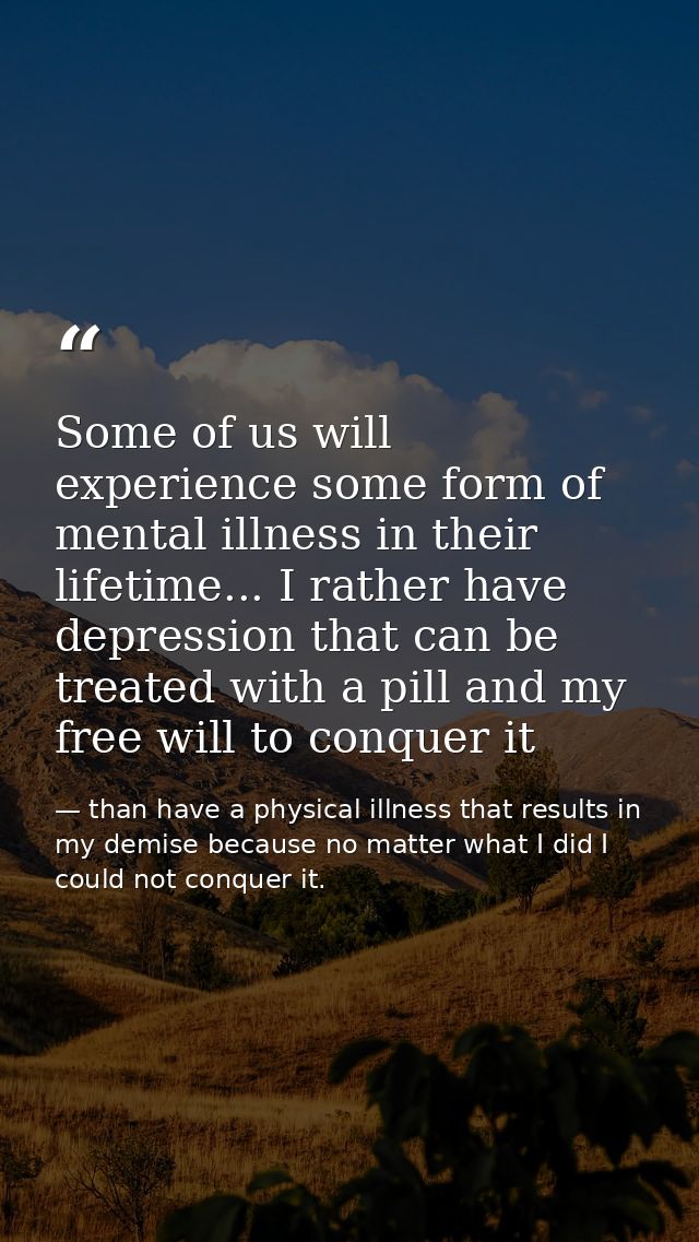 Some of us will experience some form of mental illness in their lifetime... I rather have depression that can be treated — than have a physical illness that results in my demise because no matter what I did I could not conquer it.