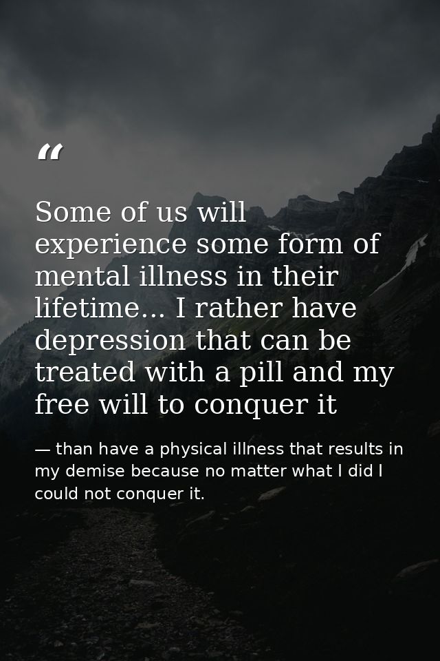 Some of us will experience some form of mental illness in their lifetime... I rather have depression that can be treated — than have a physical illness that results in my demise because no matter what I did I could not conquer it.