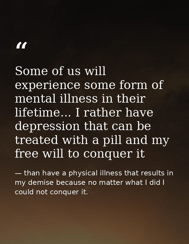 Some of us will experience some form of mental illness in their lifetime... I rather have depression that can be treated — than have a physical illness that results in my demise because no matter what I did I could not conquer it.