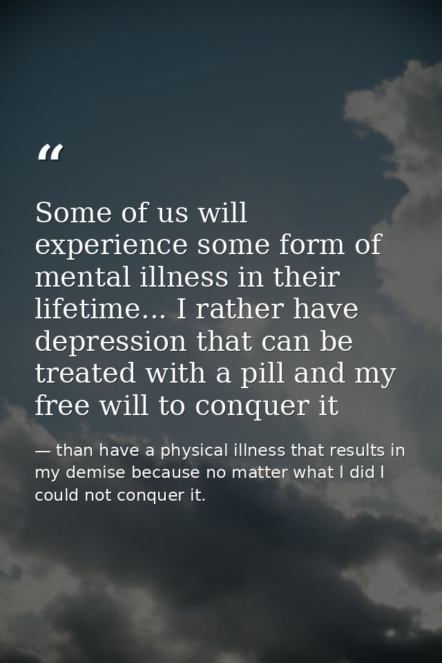 Some of us will experience some form of mental illness in their lifetime... I rather have depression that can be treated — than have a physical illness that results in my demise because no matter what I did I could not conquer it.