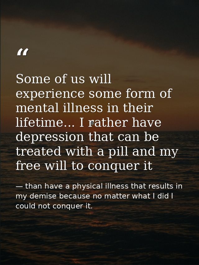Some of us will experience some form of mental illness in their lifetime... I rather have depression that can be treated — than have a physical illness that results in my demise because no matter what I did I could not conquer it.