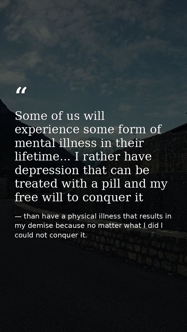Some of us will experience some form of mental illness in their lifetime... I rather have depression that can be treated — than have a physical illness that results in my demise because no matter what I did I could not conquer it.