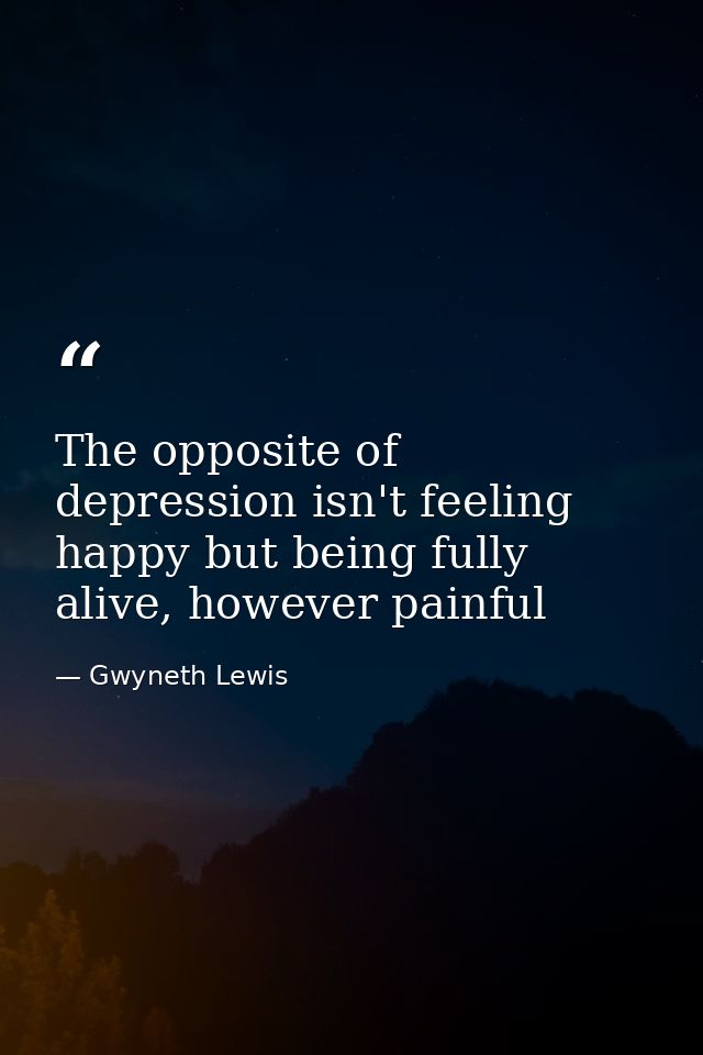 The opposite of depression isn't feeling happy but being fully alive, however painful — Gwyneth Lewis