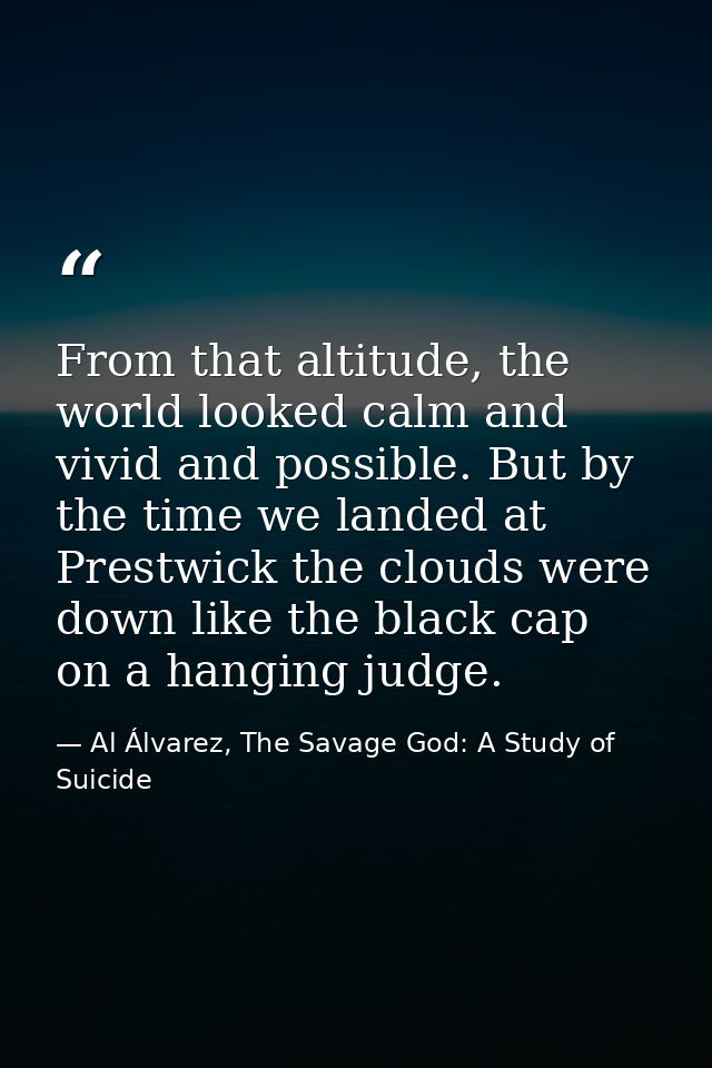 From that altitude, the world looked calm and vivid and possible. But by the time we landed at Prestwick the clouds were — Al Álvarez, The Savage God: A Study of Suicide