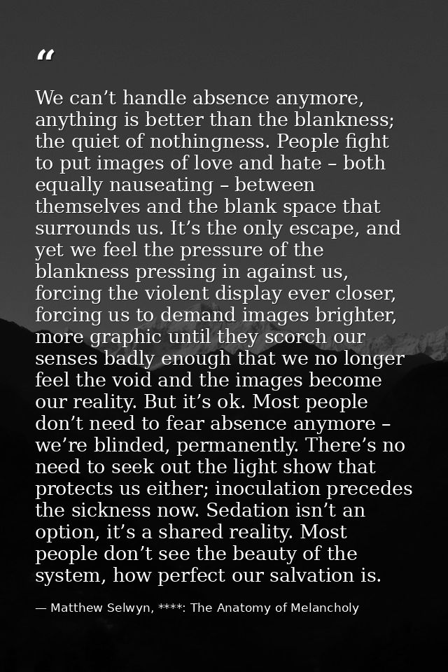 We can’t handle absence anymore, anything is better than the blankness; the quiet of nothingness. People fight to put im — Matthew Selwyn, ****: The Anatomy of Melancholy
