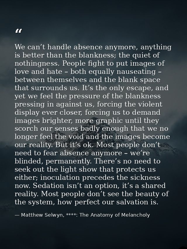 We can’t handle absence anymore, anything is better than the blankness; the quiet of nothingness. People fight to put im — Matthew Selwyn, ****: The Anatomy of Melancholy