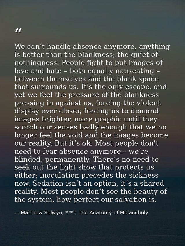 We can’t handle absence anymore, anything is better than the blankness; the quiet of nothingness. People fight to put im — Matthew Selwyn, ****: The Anatomy of Melancholy