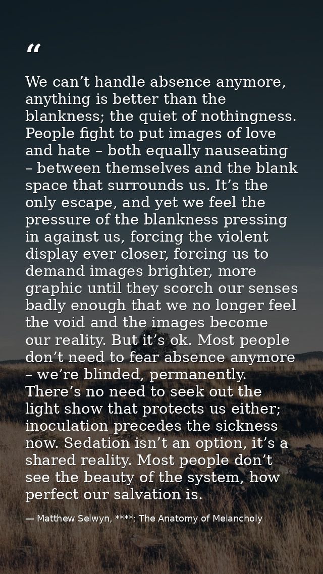 We can’t handle absence anymore, anything is better than the blankness; the quiet of nothingness. People fight to put im — Matthew Selwyn, ****: The Anatomy of Melancholy