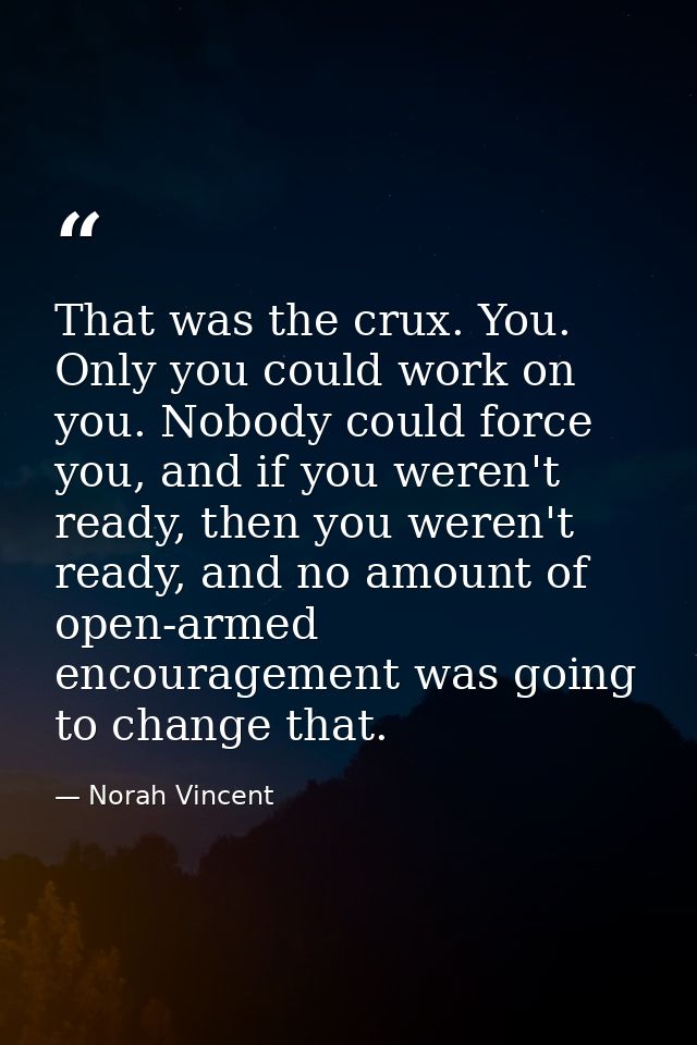 That was the crux. You. Only you could work on you. Nobody could force you, and if you weren't ready, then you weren't r — Norah Vincent