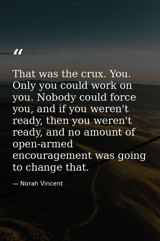 That was the crux. You. Only you could work on you. Nobody could force you, and if you weren't ready, then you weren't r — Norah Vincent