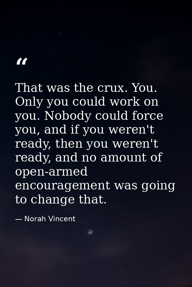 That was the crux. You. Only you could work on you. Nobody could force you, and if you weren't ready, then you weren't r — Norah Vincent