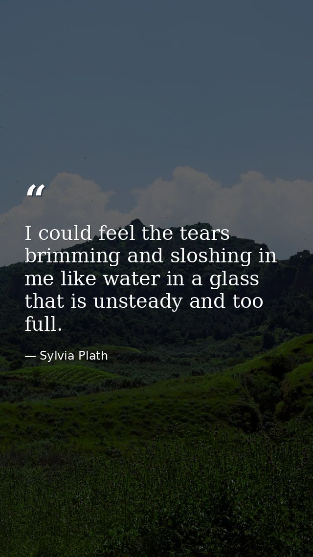 I could feel the tears brimming and sloshing in me like water in a glass that is unsteady and too full. — Sylvia Plath