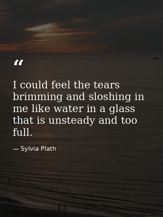 I could feel the tears brimming and sloshing in me like water in a glass that is unsteady and too full. — Sylvia Plath