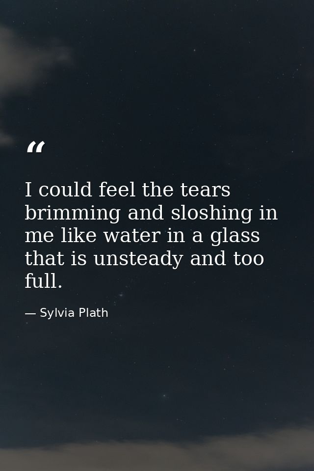 I could feel the tears brimming and sloshing in me like water in a glass that is unsteady and too full. — Sylvia Plath