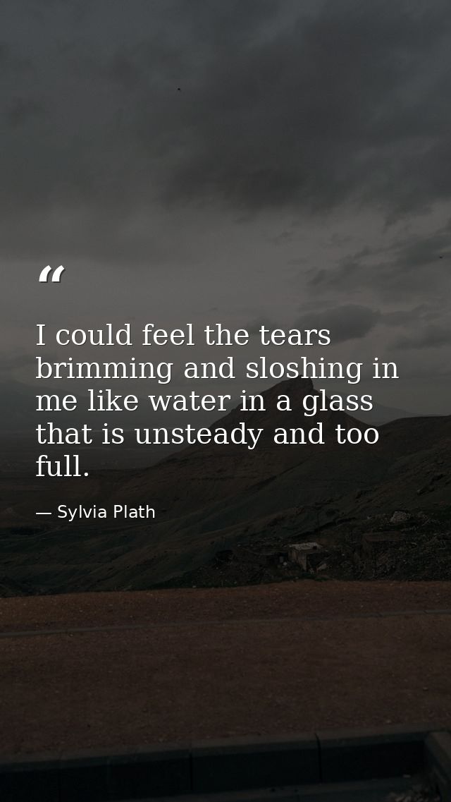 I could feel the tears brimming and sloshing in me like water in a glass that is unsteady and too full. — Sylvia Plath
