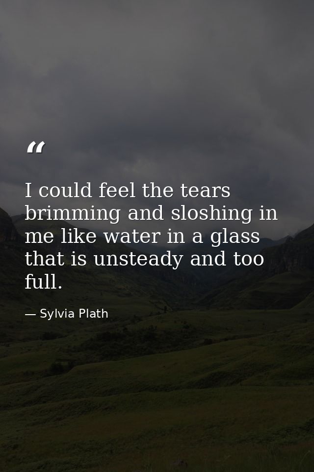I could feel the tears brimming and sloshing in me like water in a glass that is unsteady and too full. — Sylvia Plath