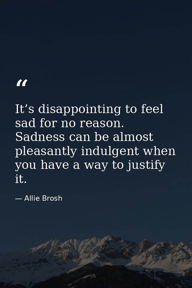 It’s disappointing to feel sad for no reason. Sadness can be almost pleasantly indulgent when you have a way to justify  — Allie Brosh
