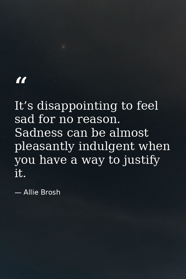 It’s disappointing to feel sad for no reason. Sadness can be almost pleasantly indulgent when you have a way to justify  — Allie Brosh
