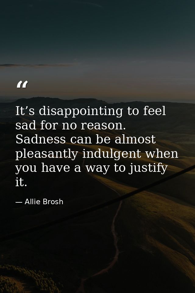 It’s disappointing to feel sad for no reason. Sadness can be almost pleasantly indulgent when you have a way to justify  — Allie Brosh