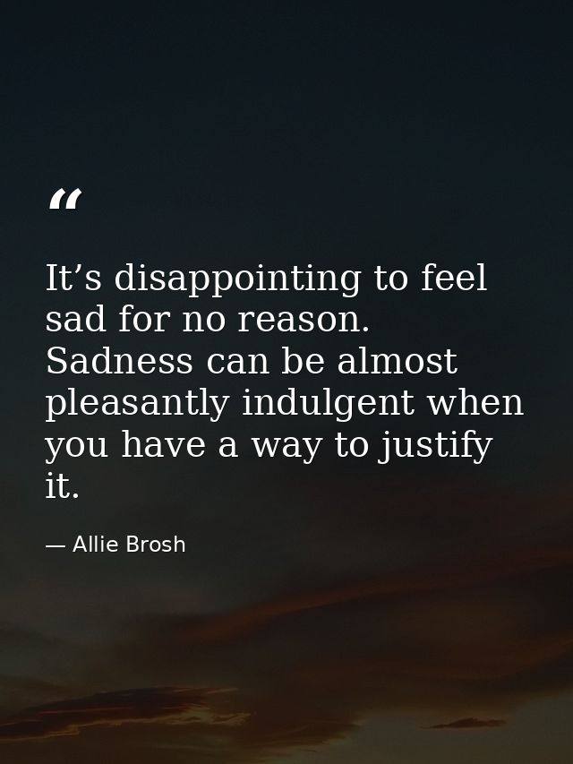 It’s disappointing to feel sad for no reason. Sadness can be almost pleasantly indulgent when you have a way to justify  — Allie Brosh