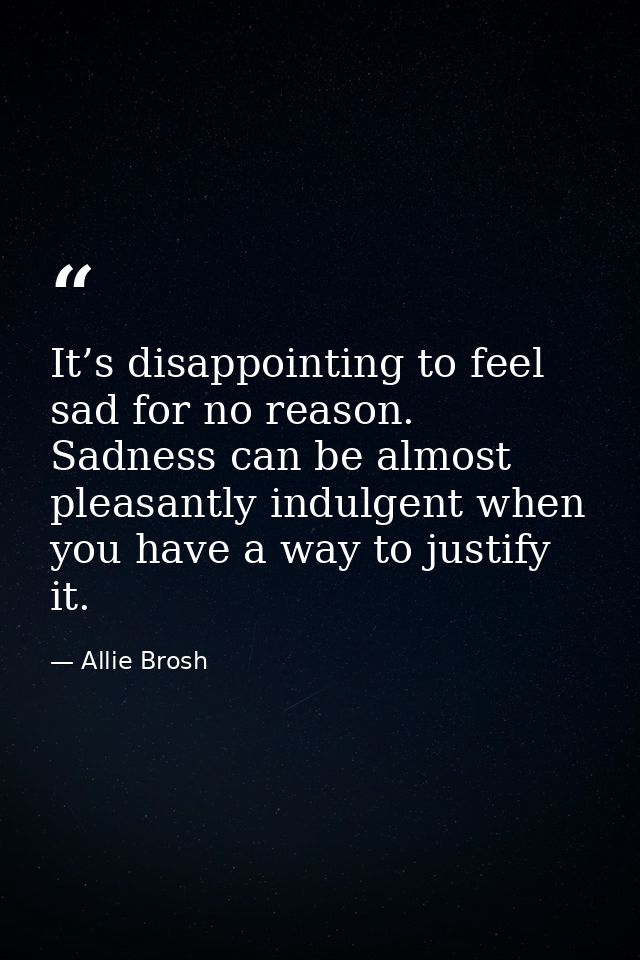 It’s disappointing to feel sad for no reason. Sadness can be almost pleasantly indulgent when you have a way to justify  — Allie Brosh