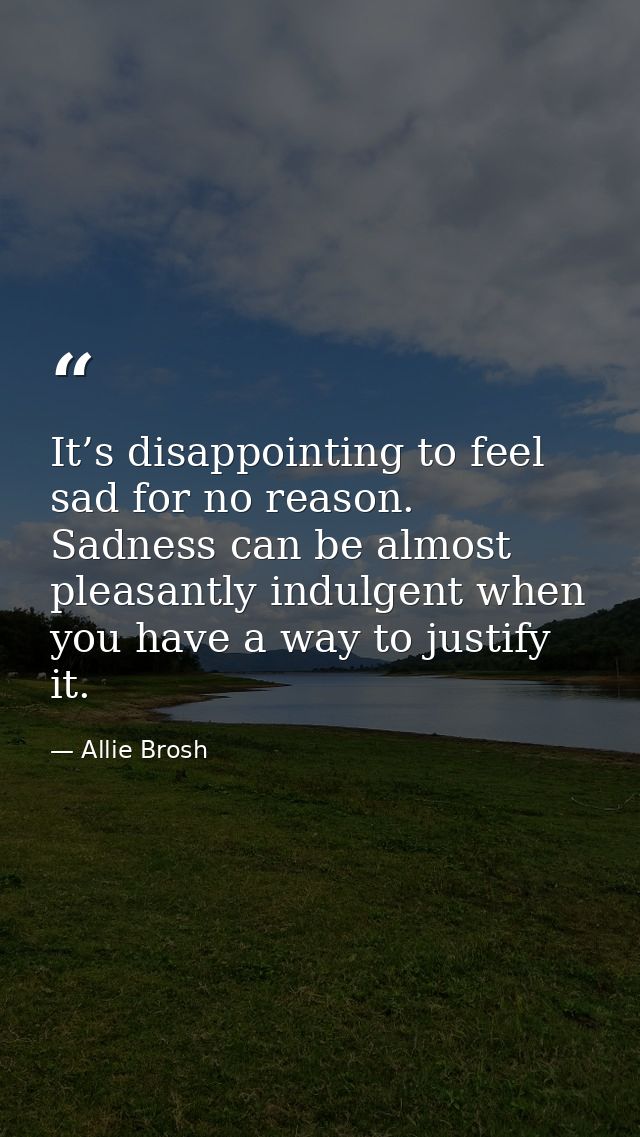 It’s disappointing to feel sad for no reason. Sadness can be almost pleasantly indulgent when you have a way to justify  — Allie Brosh