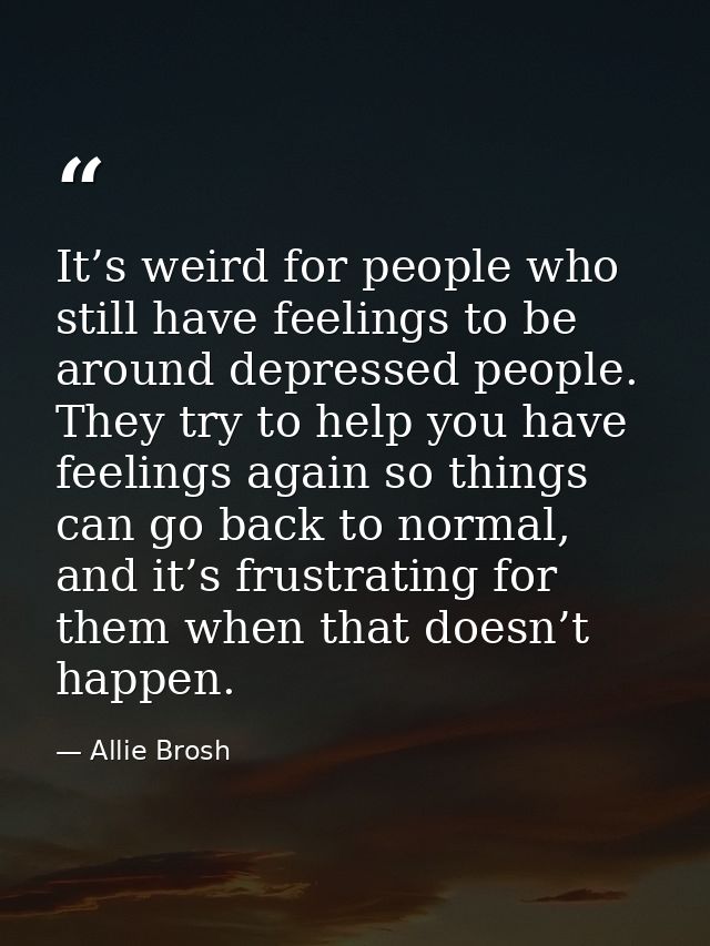 It’s weird for people who still have feelings to be around depressed people. They try to help you have feelings again so — Allie Brosh