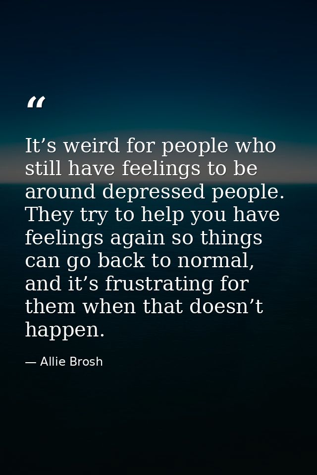 It’s weird for people who still have feelings to be around depressed people. They try to help you have feelings again so — Allie Brosh
