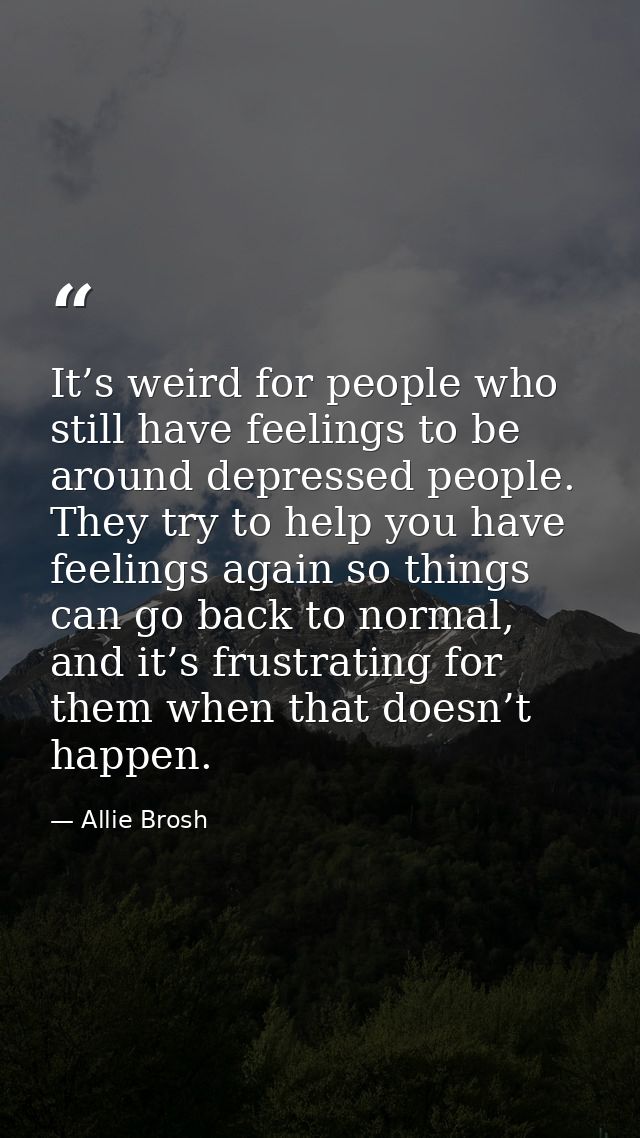 It’s weird for people who still have feelings to be around depressed people. They try to help you have feelings again so — Allie Brosh